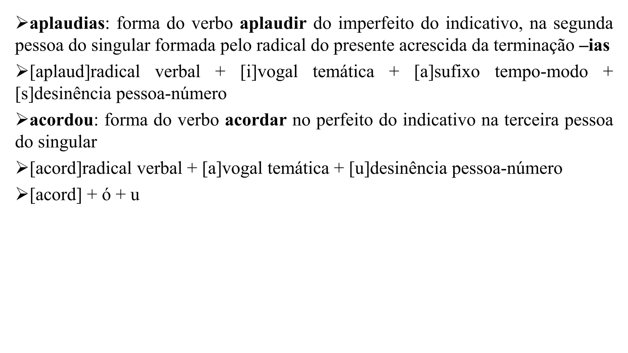 ➢aplaudias: forma do verbo aplaudir do imperfeito do indicativo, na segunda
pessoa do singular formada pelo radical do presente acrescida da terminação –ias
➢[aplaud]radical verbal + [i]vogal temática + [a]sufixo tempo-modo +
[s]desinência pessoa-número
➢acordou: forma do verbo acordar no perfeito do indicativo na terceira pessoa
do singular
➢[acord]radical verbal + [a]vogal temática + [u]desinência pessoa-número
➢[acord] + ó + u
 