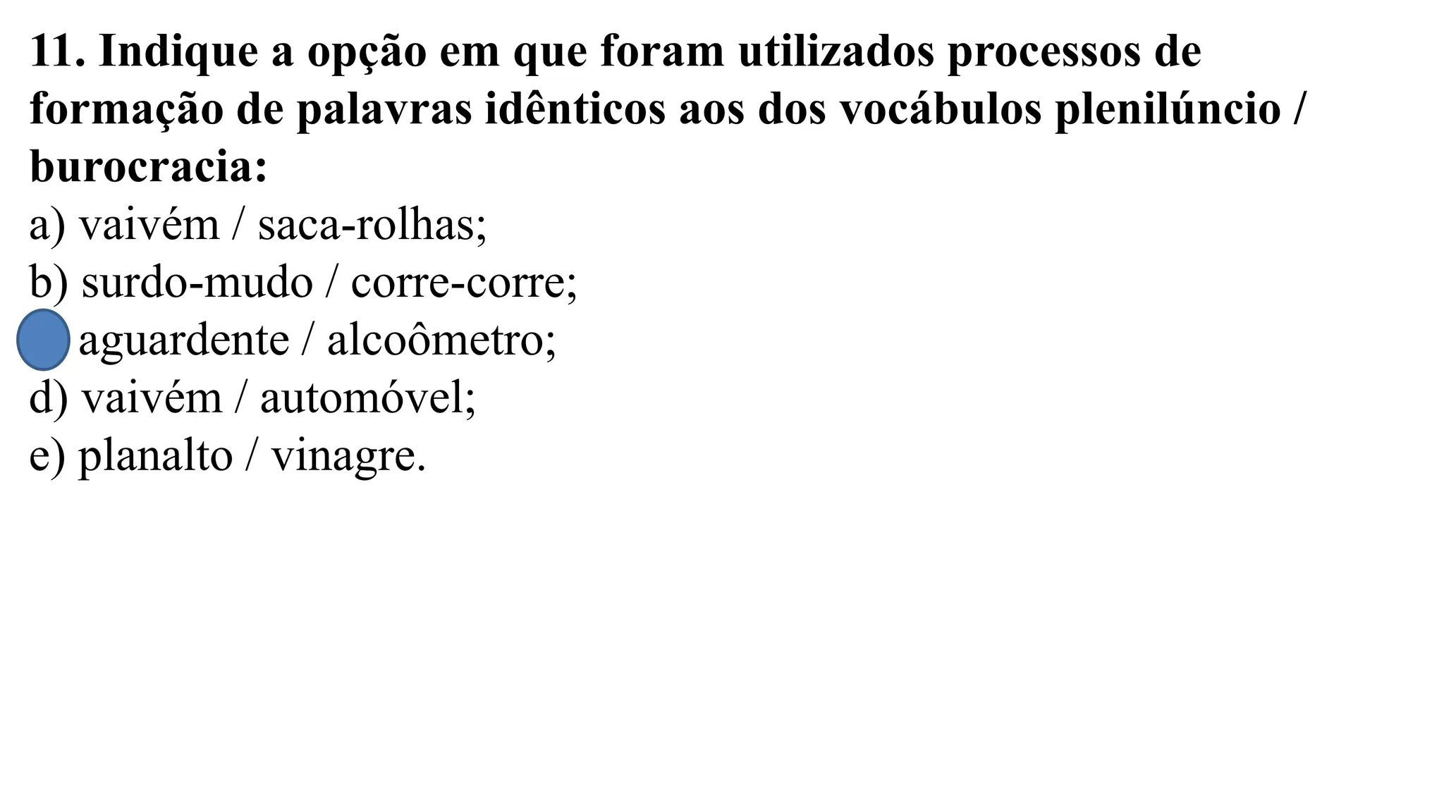 11. Indique a opção em que foram utilizados processos de
formação de palavras idênticos aos dos vocábulos plenilúncio /
burocracia:
a) vaivém / saca-rolhas;
b) surdo-mudo / corre-corre;
c) aguardente / alcoômetro;
d) vaivém / automóvel;
e) planalto / vinagre.
 