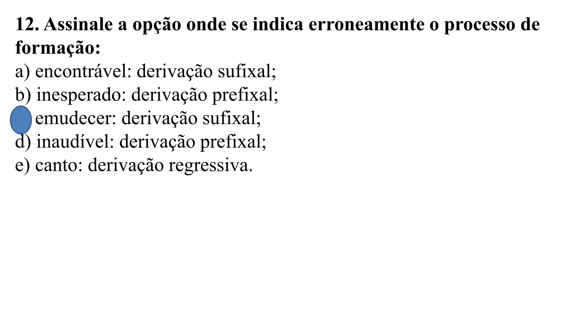 12. Assinale a opção onde se indica erroneamente o processo de
formação:
a) encontrável: derivação sufixal;
b) inesperado: derivação prefixal;
c) emudecer: derivação sufixal;
d) inaudível: derivação prefixal;
e) canto: derivação regressiva.
 
