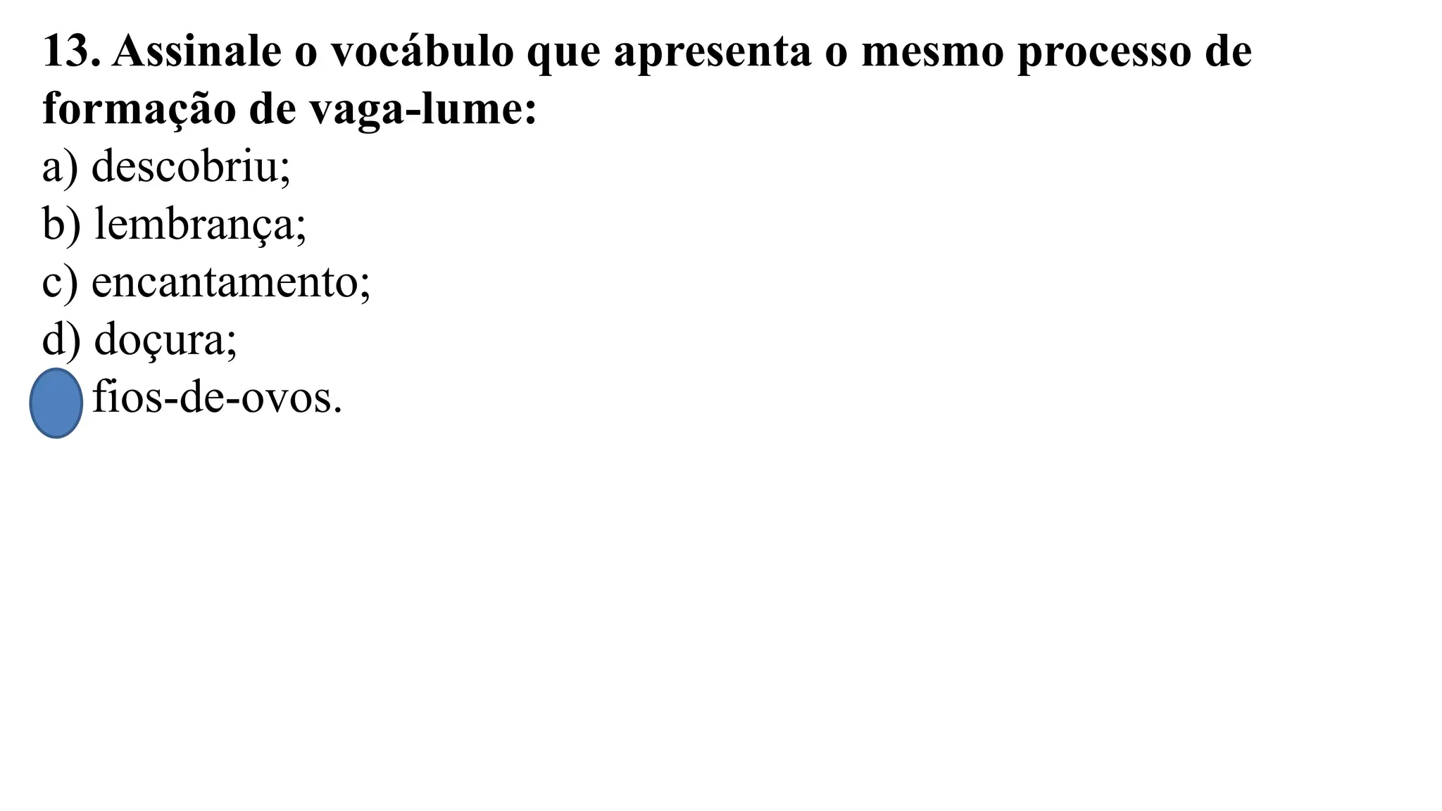 13. Assinale o vocábulo que apresenta o mesmo processo de
formação de vaga-lume:
a) descobriu;
b) lembrança;
c) encantamento;
d) doçura;
e) fios-de-ovos.
 