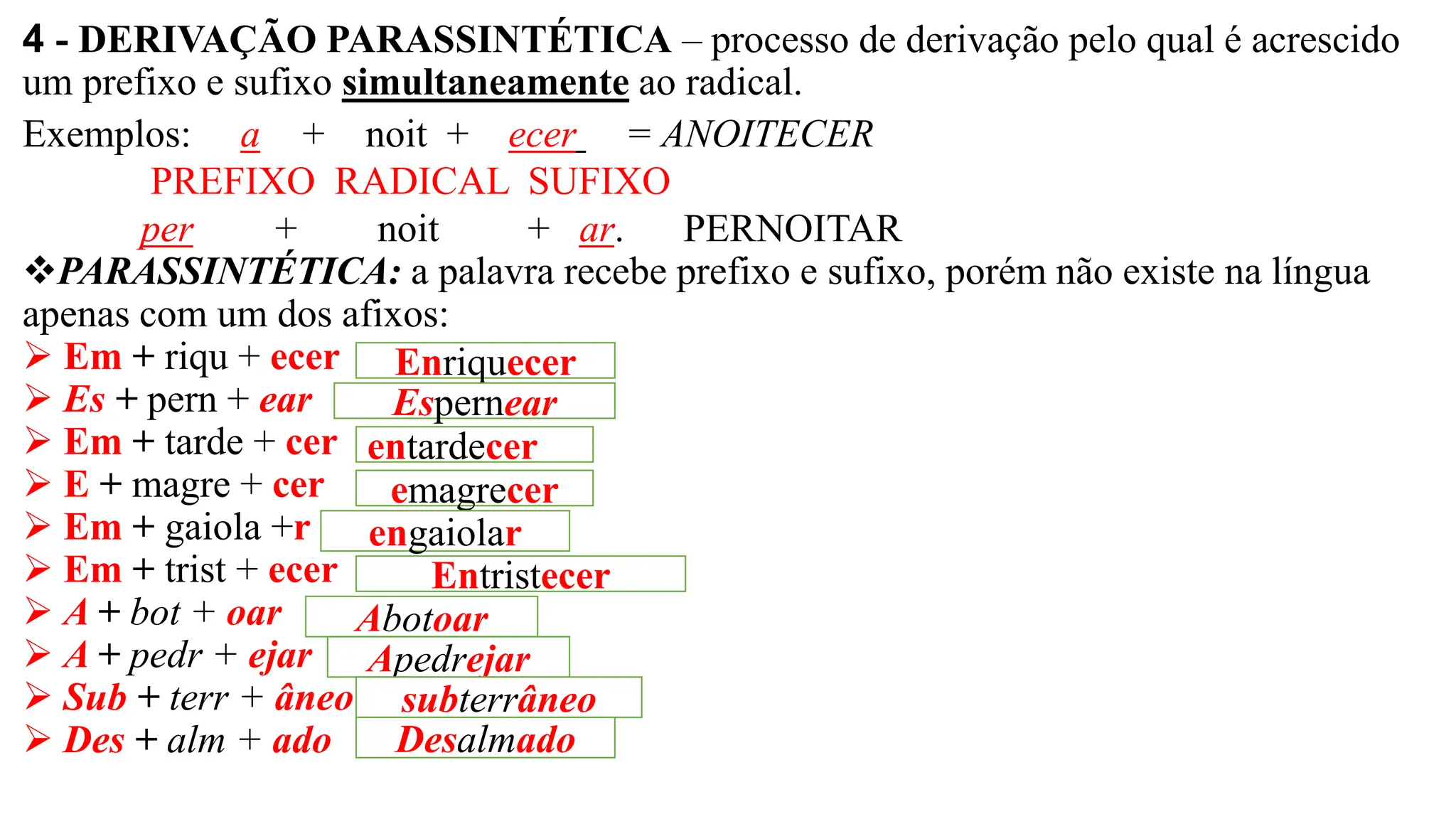 4 - DERIVAÇÃO PARASSINTÉTICA – processo de derivação pelo qual é acrescido
um prefixo e sufixo simultaneamente ao radical.
Exemplos: a + noit + ecer = ANOITECER
PREFIXO RADICAL SUFIXO
per + noit + ar. PERNOITAR
❖PARASSINTÉTICA: a palavra recebe prefixo e sufixo, porém não existe na língua
apenas com um dos afixos:
➢ Em + riqu + ecer
➢ Es + pern + ear
➢ Em + tarde + cer
➢ E + magre + cer
➢ Em + gaiola +r
➢ Em + trist + ecer
➢ A + bot + oar
➢ A + pedr + ejar
➢ Sub + terr + âneo
➢ Des + alm + ado
Enriquecer
Espernear
entardecer
emagrecer
engaiolar
Entristecer
Abotoar
Apedrejar
subterrâneo
Desalmado
 