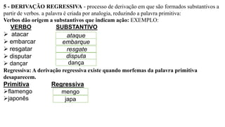 5 - DERIVAÇÃO REGRESSIVA - processo de derivação em que são formados substantivos a
partir de verbos. a palavra é criada por analogia, reduzindo a palavra primitiva:
Verbos dão origem a substantivos que indicam ação: EXEMPLO:
VERBO SUBSTANTIVO
➢ atacar
➢ embarcar
➢ resgatar
➢ disputar
➢ dançar
Regressiva: A derivação regressiva existe quando morfemas da palavra primitiva
desaparecem.
Primitiva Regressiva
➢flamengo
➢japonês
ataque
embarque
resgate
disputa
dança
mengo
japa
 