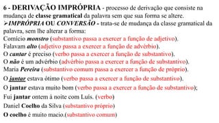 6 - DERIVAÇÃO IMPRÓPRIA - processo de derivação que consiste na
mudança de classe gramatical da palavra sem que sua forma se altere.
➢IMPRÓPRIA OU CONVERSÃO - trata-se de mudança da classe gramatical da
palavra, sem lhe alterar a forma:
Comício monstro (substantivo passa a exercer a função de adjetivo).
Falavam alto (adjetivo passa a exercer a função de advérbio).
O cantar é preciso (verbo passa a exercer a função de substantivo).
O não é um advérbio (advérbio passa a exercer a função de substantivo).
Maria Pereira (substantivo comum passa a exercer a função de próprio).
O jantar estava ótimo (verbo passa a exercer a função de substantivo).
O jantar estava muito bom (verbo passa a exercer a função de substantivo);
Fui jantar ontem à noite com Luís. (verbo)
Daniel Coelho da Silva (substantivo próprio)
O coelho é muito macio.(substantivo comum)
 