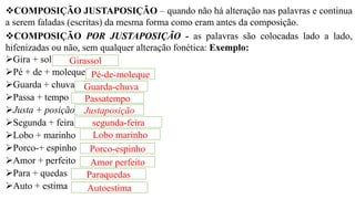 ❖COMPOSIÇÃO JUSTAPOSIÇÃO – quando não há alteração nas palavras e continua
a serem faladas (escritas) da mesma forma como eram antes da composição.
❖COMPOSIÇÃO POR JUSTAPOSIÇÃO - as palavras são colocadas lado a lado,
hifenizadas ou não, sem qualquer alteração fonética: Exemplo:
➢Gira + sol
➢Pé + de + moleque
➢Guarda + chuva
➢Passa + tempo
➢Justa + posição
➢Segunda + feira
➢Lobo + marinho
➢Porco-+ espinho
➢Amor + perfeito
➢Para + quedas
➢Auto + estima
Girassol
Pé-de-moleque
Guarda-chuva
Passatempo
Justaposição
segunda-feira
Lobo marinho
Porco-espinho
Amor perfeito
Paraquedas
Autoestima
 