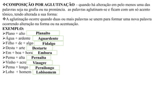 ❖COMPOSIÇÃO POR AGLUTINAÇÃO – quando há alteração em pelo menos uma das
palavras seja na grafia ou na pronúncia. as palavras aglutinam-se e ficam com um só acento
tônico, tendo alterada a sua forma:
❖A aglutinação ocorre quando duas ou mais palavras se unem para formar uma nova palavra
ocorrendo alteração na forma ou na acentuação.
EXEMPLO:
➢Plano + alto
➢Água + ardente
➢Filho + de + algo
➢Desta + arte
➢Em + boa + hora
➢Perna + alta
➢Vinho + acre
➢Perna + longo
➢Lobo + homem
Planalto
Aguardente
Fidalgo
Destarte
Embora
Pernalta
Vinagre
Pernilongo
Lobisomem
 