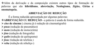 ❖Além da derivação e da composição existem outros tipos de formação de
palavras que são hibridismo, abreviação, Neologismo, Siglas, Gírias e
onomatopeia.
ABREVIAÇÃO OU REDUÇÃO
É a forma reduzida apresentada por algumas palavras:
❖ABREVIAÇÃO OU REDUÇÃO - a palavra é usada de forma reduzida.
➢ cine de cinema ( cinema já é redução de cinematógrafo)
➢ pneu (redução de pneumático)
➢ moto (redução de motocicleta)
➢ foto (redução de fotografia)
➢ quilo (redução de quilograma)
➢ fone (redução de telefone )
➢ rebu (redução de rebuliço )
 