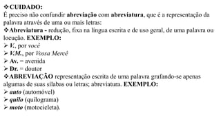 ❖CUIDADO:
É preciso não confundir abreviação com abreviatura, que é a representação da
palavra através de uma ou mais letras:
❖Abreviatura - redução, fixa na língua escrita e de uso geral, de uma palavra ou
locução. EXEMPLO:
➢ V., por você
➢ V.M., por Vossa Mercê
➢ Av. = avenida
➢ Dr. = doutor
❖ABREVIAÇÃO representação escrita de uma palavra grafando-se apenas
algumas de suas sílabas ou letras; abreviatura. EXEMPLO:
➢ auto (automóvel)
➢ quilo (quilograma)
➢ moto (motocicleta).
 