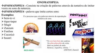 ONOMATOPEIA
❖ONOMATOPEIA - Consiste na criação de palavras através da tentativa de imitar
vozes ou sons da natureza.
❖ONOMATOPEIA - palavra que imita certos sons:
Exemplos:
➢ bem-te-vi
➢ tique-taque
➢ Mugir
➢ Zunzum
➢ Fonfom
➢ Cocoricó
➢ boom!.
 