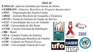 SIGLAS
❖SIGLAS - palavras formadas por iniciais de títulos:
➢EMBRAPA – Empresa Brasileira de Pesquisa Agropecuária
➢ONU - Organização das Nações Unidas
➢IBGE - Instituto Brasileiro de Geografia e Estatística
➢FGTS - Fundo de Garantia do Tempo de Serviço
➢CLT - Consolidação das Leis do Trabalho
➢USP - Universidade de São Paulo
➢CNH - Carteira Nacional de Habilitação
➢BR – Brasil
➢EUA - Estados Unidos da América
➢CBF - Confederação Brasileira de Futebol
➢CPF - Cadastro de Pessoas Físicas
➢UFC - Universidade Federal do Ceará
 