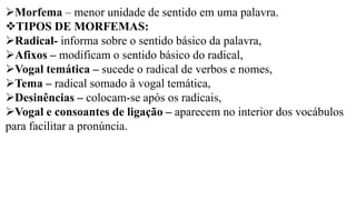 ➢Morfema – menor unidade de sentido em uma palavra.
❖TIPOS DE MORFEMAS:
➢Radical- informa sobre o sentido básico da palavra,
➢Afixos – modificam o sentido básico do radical,
➢Vogal temática – sucede o radical de verbos e nomes,
➢Tema – radical somado à vogal temática,
➢Desinências – colocam-se após os radicais,
➢Vogal e consoantes de ligação – aparecem no interior dos vocábulos
para facilitar a pronúncia.
 