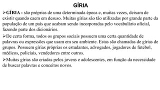 GÍRIA
➢GÍRIA - são próprias de uma determinada época e, muitas vezes, deixam de
existir quando caem em desuso. Muitas gírias são tão utilizadas por grande parte da
população de um país que acabam sendo incorporadas pelo vocabulário oficial,
fazendo parte dos dicionários.
➢De certa forma, todos os grupos sociais possuem uma certa quantidade de
palavras ou expressões que usam em seu ambiente. Estas são chamadas de gírias de
grupos. Possuem gírias próprias os estudantes, advogados, jogadores de futebol,
médicos, policiais, vendedores entre outros.
➢Muitas gírias são criadas pelos jovens e adolescentes, em função da necessidade
de buscar palavras e conceitos novos.
 