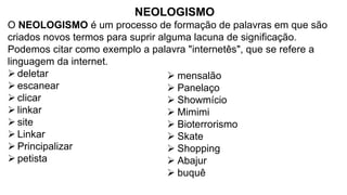 NEOLOGISMO
O NEOLOGISMO é um processo de formação de palavras em que são
criados novos termos para suprir alguma lacuna de significação.
Podemos citar como exemplo a palavra "internetês", que se refere a
linguagem da internet.
➢ deletar
➢ escanear
➢ clicar
➢ linkar
➢ site
➢ Linkar
➢ Principalizar
➢ petista
➢ mensalão
➢ Panelaço
➢ Showmício
➢ Mimimi
➢ Bioterrorismo
➢ Skate
➢ Shopping
➢ Abajur
➢ buquê
 