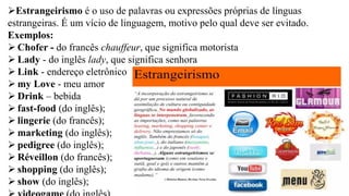 ➢Estrangeirismo é o uso de palavras ou expressões próprias de línguas
estrangeiras. É um vício de linguagem, motivo pelo qual deve ser evitado.
Exemplos:
➢ Chofer - do francês chauffeur, que significa motorista
➢ Lady - do inglês lady, que significa senhora
➢ Link - endereço eletrônico
➢ my Love - meu amor
➢ Drink – bebida
➢ fast-food (do inglês);
➢ lingerie (do francês);
➢ marketing (do inglês);
➢ pedigree (do inglês);
➢ Réveillon (do francês);
➢ shopping (do inglês);
➢ show (do inglês);
 