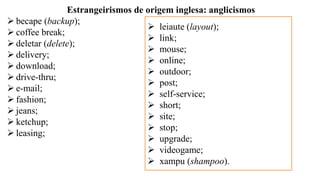 Estrangeirismos de origem inglesa: anglicismos
➢ becape (backup);
➢ coffee break;
➢ deletar (delete);
➢ delivery;
➢ download;
➢ drive-thru;
➢ e-mail;
➢ fashion;
➢ jeans;
➢ ketchup;
➢ leasing;
➢ leiaute (layout);
➢ link;
➢ mouse;
➢ online;
➢ outdoor;
➢ post;
➢ self-service;
➢ short;
➢ site;
➢ stop;
➢ upgrade;
➢ videogame;
➢ xampu (shampoo).
 