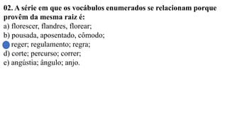 02. A série em que os vocábulos enumerados se relacionam porque
provêm da mesma raiz é:
a) florescer, flandres, florear;
b) pousada, aposentado, cômodo;
c) reger; regulamento; regra;
d) corte; percurso; correr;
e) angústia; ângulo; anjo.
 