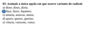 03. Assinale a única opção em que ocorre variante do radical:
a) dizer, dizes, dizia;
b) faço, fazes, façamos;
c) amaria, amavas, amou;
d) quero, queres, querias;
e) vência, venceste, vence.
 