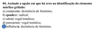 04. Assinale a opção em que há erro na identificação do elemento
mórfico grifado:
a) compostas: desinência de feminino;
b) quadrar: radical;
c) adotei vogal temática;
d) pareceram: vogal temática;
e) influência: desinência de feminino.
 