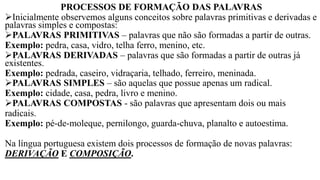 PROCESSOS DE FORMAÇÃO DAS PALAVRAS
➢Inicialmente observemos alguns conceitos sobre palavras primitivas e derivadas e
palavras simples e compostas:
➢PALAVRAS PRIMITIVAS – palavras que não são formadas a partir de outras.
Exemplo: pedra, casa, vidro, telha ferro, menino, etc.
➢PALAVRAS DERIVADAS – palavras que são formadas a partir de outras já
existentes.
Exemplo: pedrada, caseiro, vidraçaria, telhado, ferreiro, meninada.
➢PALAVRAS SIMPLES – são aquelas que possue apenas um radical.
Exemplo: cidade, casa, pedra, livro e menino.
➢PALAVRAS COMPOSTAS - são palavras que apresentam dois ou mais
radicais.
Exemplo: pé-de-moleque, pernilongo, guarda-chuva, planalto e autoestima.
Na língua portuguesa existem dois processos de formação de novas palavras:
DERIVAÇÃO E COMPOSIÇÃO.
 