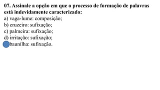 07. Assinale a opção em que o processo de formação de palavras
está indevidamente caracterizado:
a) vaga-lume: composição;
b) cruzeiro: sufixação;
c) palmeira: sufixação;
d) irritação: sufixação;
e) baunilha: sufixação.
 