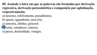 09. Assinale a letra em que as palavras são formadas por derivação
regressiva, derivação parassintética e composição por aglutinação,
respectivamente.
a) neurose, infelizmente, pseudônimo;
b) ajuste, aguardente, arco-íris;
c) amostra, alinhar, girassol;
d) corte, emudecer, outrora;
e) pesca, deslealdade, vinagre.
 