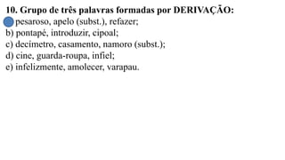 10. Grupo de três palavras formadas por DERIVAÇÃO:
a) pesaroso, apelo (subst.), refazer;
b) pontapé, introduzir, cipoal;
c) decímetro, casamento, namoro (subst.);
d) cine, guarda-roupa, infiel;
e) infelizmente, amolecer, varapau.
 
