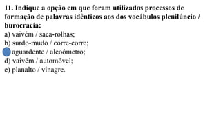 11. Indique a opção em que foram utilizados processos de
formação de palavras idênticos aos dos vocábulos plenilúncio /
burocracia:
a) vaivém / saca-rolhas;
b) surdo-mudo / corre-corre;
c) aguardente / alcoômetro;
d) vaivém / automóvel;
e) planalto / vinagre.
 