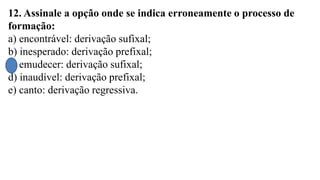 12. Assinale a opção onde se indica erroneamente o processo de
formação:
a) encontrável: derivação sufixal;
b) inesperado: derivação prefixal;
c) emudecer: derivação sufixal;
d) inaudível: derivação prefixal;
e) canto: derivação regressiva.
 