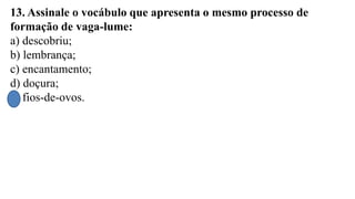 13. Assinale o vocábulo que apresenta o mesmo processo de
formação de vaga-lume:
a) descobriu;
b) lembrança;
c) encantamento;
d) doçura;
e) fios-de-ovos.
 