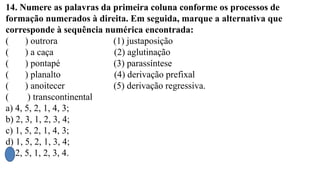 14. Numere as palavras da primeira coluna conforme os processos de
formação numerados à direita. Em seguida, marque a alternativa que
corresponde à sequência numérica encontrada:
( ) outrora (1) justaposição
( ) a caça (2) aglutinação
( ) pontapé (3) parassíntese
( ) planalto (4) derivação prefixal
( ) anoitecer (5) derivação regressiva.
( ) transcontinental
a) 4, 5, 2, 1, 4, 3;
b) 2, 3, 1, 2, 3, 4;
c) 1, 5, 2, 1, 4, 3;
d) 1, 5, 2, 1, 3, 4;
e) 2, 5, 1, 2, 3, 4.
 