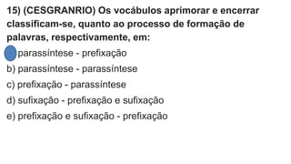 15) (CESGRANRIO) Os vocábulos aprimorar e encerrar
classificam-se, quanto ao processo de formação de
palavras, respectivamente, em:
a) parassíntese - prefixação
b) parassíntese - parassíntese
c) prefixação - parassíntese
d) sufixação - prefixação e sufixação
e) prefixação e sufixação - prefixação
 