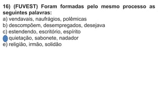 16) (FUVEST) Foram formadas pelo mesmo processo as
seguintes palavras:
a) vendavais, naufrágios, polêmicas
b) descompõem, desempregados, desejava
c) estendendo, escritório, espírito
d) quietação, sabonete, nadador
e) religião, irmão, solidão
 