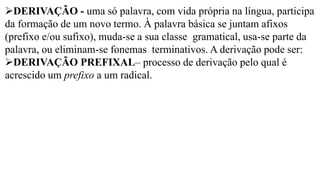 ➢DERIVAÇÃO - uma só palavra, com vida própria na língua, participa
da formação de um novo termo. À palavra básica se juntam afixos
(prefixo e/ou sufixo), muda-se a sua classe gramatical, usa-se parte da
palavra, ou eliminam-se fonemas terminativos. A derivação pode ser:
➢DERIVAÇÃO PREFIXAL– processo de derivação pelo qual é
acrescido um prefixo a um radical.
 
