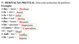 1 - DERIVAÇÃO PREFIXAL: feita com acréscimo de prefixos:
Exemplo:
➢Des + fazer =
➢In + útil =
➢In + fiel =
➢Des + leal =
➢Des + honra =
➢Im + paciente =
➢Contra + dizer =
➢I + legal =
➢Anfi + bio =
➢In + justo =
Desfazer
Inútil
infiel
Deslea
Desonra
Impaciene
Contradizer
Ilegal
Anfibio
Injusto
 