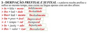 3 - DERIVAÇÃO PREFIXAL E SUFIXAL - a palavra recebe prefixo e
sufixo ao mesmo tempo, mas existe na língua apenas com um dos afixos:
➢ In + feliz + mente
➢ Des + leal + dade
➢Des+ leal + mente
➢Im + prov + ável
➢A + tempo + ral
➢In + justiç + ado
➢Des + valor + izar
Infelizmente
Deslealdade
Deslealmente
Improvável
Atemporal
Injustiçado
Desvalorizar
 