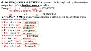 4 - DERIVAÇÃO PARASSINTÉTICA – processo de derivação pelo qual é acrescido
um prefixo e sufixo simultaneamente ao radical.
Exemplos: a + noit + ecer = ANOITECER
PREFIXO RADICAL SUFIXO
per + noit + ar. PERNOITAR
❖PARASSINTÉTICA: a palavra recebe prefixo e sufixo, porém não existe na língua
apenas com um dos afixos:
➢ Em + riqu + ecer
➢ Es + pern + ear
➢ Em + tarde + cer
➢ E + magre + cer
➢ Em + gaiola +r
➢ Em + trist + ecer
➢ A + bot + oar
➢ A + pedr + ejar
➢ Sub + terr + âneo
➢ Des + alm + ado
Enriquecer
Espernear
entardecer
emagrecer
engaiolar
Entristecer
Abotoar
Apedrejar
subterrâneo
Desalmado
 
