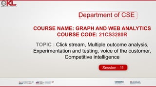 COURSE NAME: GRAPH AND WEB ANALYTICS
COURSE CODE: 21CS3280R
TOPIC : Click stream, Multiple outcome analysis,
Experimentation and testing, voice of the customer,
Competitive intelligence
Department of CSE
Session - 11
 