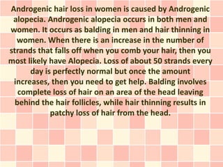 Androgenic hair loss in women is caused by Androgenic
 alopecia. Androgenic alopecia occurs in both men and
women. It occurs as balding in men and hair thinning in
  women. When there is an increase in the number of
strands that falls off when you comb your hair, then you
most likely have Alopecia. Loss of about 50 strands every
      day is perfectly normal but once the amount
 increases, then you need to get help. Balding involves
   complete loss of hair on an area of the head leaving
  behind the hair follicles, while hair thinning results in
            patchy loss of hair from the head.
 