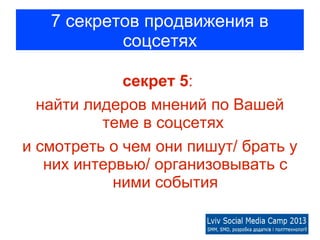 7 секретов продвижения в
           соцсетях

             секрет 5:
  найти лидеров мнений по Вашей
          теме в соцсетях
и смотреть о чем они пишут/ брать у
   них интервью/ организовывать с
            ними события
 