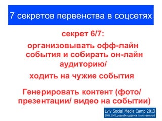 7 секретов первенства в соцсетях
           секрет 6/7:
   организовывать офф-лайн
   события и собирать он-лайн
           аудиторию/
    ходить на чужие события
  Генерировать контент (фото/
 презентации/ видео на событии)
 