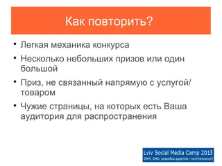 Как повторить?

    Легкая механика конкурса

    Несколько небольших призов или один
    большой

    Приз, не связанный напрямую с услугой/
    товаром

    Чужие страницы, на которых есть Ваша
    аудитория для распространения
 