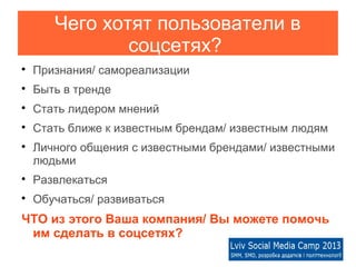 Чего хотят пользователи в
               соцсетях?

    Признания/ самореализации

    Быть в тренде

    Стать лидером мнений

    Стать ближе к известным брендам/ известным людям

    Личного общения с известными брендами/ известными
    людьми

    Развлекаться

    Обучаться/ развиваться
ЧТО из этого Ваша компания/ Вы можете помочь
 им сделать в соцсетях?
 