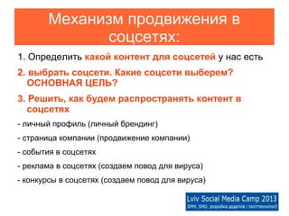 Механизм продвижения в
             соцсетях:
1. Определить какой контент для соцсетей у нас есть
2. выбрать соцсети. Какие соцсети выберем?
   ОСНОВНАЯ ЦЕЛЬ?
3. Решить, как будем распространять контент в
   соцсетях
- личный профиль (личный брендинг)
- страница компании (продвижение компании)
- события в соцсетях
- реклама в соцсетях (создаем повод для вируса)
- конкурсы в соцсетях (создаем повод для вируса)
 