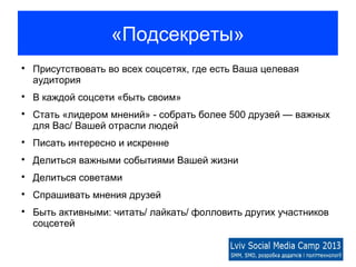 «Подсекреты»

    Присутствовать во всех соцсетях, где есть Ваша целевая
    аудитория

    В каждой соцсети «быть своим»

    Стать «лидером мнений» - собрать более 500 друзей — важных
    для Вас/ Вашей отрасли людей

    Писать интересно и искренне

    Делиться важными событиями Вашей жизни

    Делиться советами

    Спрашивать мнения друзей

    Быть активными: читать/ лайкать/ фолловить других участников
    соцсетей
 