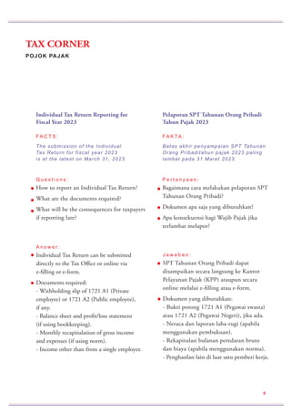 POJOK PAJAK
TAX CORNER
8
Pelaporan SPT Tahunan Orang Pribadi
Tahun Pajak 2023
FA K TA :
Batas akhir penyampaian SPT Tahunan
Orang Pribaditahun pajak 2023 paling
lambat pada 31 Maret 2023.
P e r t a n y a a n :
Bagaimana cara melakukan pelaporan SPT
Tahunan Orang Pribadi?
Dokumen apa saja yang dibutuhkan?
Apa konsekuensi bagi Wajib Pajak jika
terlambat melapor?
Individual Tax Return Reporting for
Fiscal Year 2023
FA C T S :
The submission of the Individual
Tax Return for fiscal year 2023
is at the latest on March 31, 2023.
Q u e s t i o n s :
How to report an Individual Tax Return?
What are the documents required?
What will be the consequences for taxpayers
if reporting late?
A n s w e r :
Individual Tax Return can be submitted
directly to the Tax Office or online via
e-filling or e-form.
Documents required:
- Withholding slip of 1721 A1 (Private
employee) or 1721 A2 (Public employee),
if any.
- Balance sheet and profit/loss statement
(if using bookkeeping).
- Monthly recapitulation of gross income
and expenses (if using norm).
- Income other than from a single employer.
J a w a b a n :
SPT Tahunan Orang Pribadi dapat
disampaikan secara langsung ke Kantor
Pelayanan Pajak (KPP) ataupun secara
online melalui e-filling atau e-form.
Dokumen yang dibutuhkan:
- Bukti potong 1721 A1 (Pegawai swasta)
atau 1721 A2 (Pegawai Negeri), jika ada.
- Neraca dan laporan laba-rugi (apabila
menggunakan pembukuan).
- Rekapitulasi bulanan peredaran bruto
dan biaya (apabila menggunakan norma).
- Penghasilan lain di luar satu pemberi kerja.
 