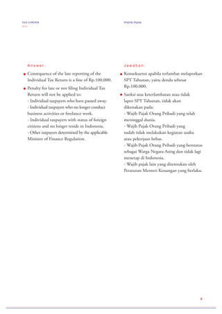 TAX CORNER
( 2 / 2 )
POJOK PAJAK
9
A n s w e r :
Consequence of the late reporting of the
Individual Tax Return is a fine of Rp.100,000.
Penalty for late or not filing Individual Tax
Return will not be applied to:
- Individual taxpayers who have passed away.
- Individual taxpayers who no longer conduct
business activities or freelance work.
- Individual taxpayers with status of foreign
citizens and no longer reside in Indonesia.
- Other taxpayers determined by the applicable
Minister of Finance Regulation.
J a w a b a n :
Konsekuensi apabila terlambat melaporkan
SPT Tahunan, yaitu denda sebesar
Rp.100.000.
Sanksi atas keterlambatan atau tidak
lapor SPT Tahunan, tidak akan
dikenakan pada:
- Wajib Pajak Orang Pribadi yang telah
meninggal dunia.
- Wajib Pajak Orang Pribadi yang
sudah tidak melakukan kegiatan usaha
atau pekerjaan bebas.
- Wajib Pajak Orang Pribadi yang berstatus
sebagai Warga Negara Asing dan tidak lagi
menetap di Indonesia.
- Wajib pajak lain yang ditentukan oleh
Peraturan Menteri Keuangan yang berlaku.
 