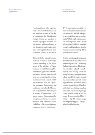 2
Foreign citizens who want to
own a house in Indonesia are
not required to have a Tax ID,
as a substitute for this identity,
foreign citizens are required to
include a passport number. Fo-
reigners are still not allowed to
buy houses through credit sche-
mes, although the houses pur-
chased are located in Indonesia.
The criteria for landed houses
that can be owned by foreign
citizens according to the Regu-
lation of the Minister of Agra-
rian and Spatial Planning/Na-
tional Land Agency No. 18/2021
are luxury houses, one plot of
land per person/family, with a
maximum land area of 2,000
square meters. If it has a posi-
tive impact on the economy and
social, then the landed house
can be given more than one plot
or an area of more than 2,000
square meters. House prices for
foreigners are limited to a mini-
mum of IDR 1 billion - IDR
10 billion, this price depends
on each region in Indonesia.
WNA yang ingin memiliki ru-
mah di Indonesia tidak diwajib-
kan memiliki NPWP, sebagai
pengganti identitas tersebut
maka WNA wajib mencantum-
kan nomor paspor. WNA masih
belum diperbolehkan membeli
rumah melalui skema kredit,
meskipun rumah yang dibeli
berada di Indonesia.
Kriteria rumah tapak yang dapat
dimiliki WNA sesuai Peraturan
Menteri Agraria danTata Ruang/
Badan Pertanahan Nasional
No. 18/2021 adalah rumah
mewah, satu bidang tanah per
orang/keluarga, dengan tanah
paling luas 2.000 meter persegi.
Jika memberikan dampak positif
bagi ekonomi dan social, maka
rumah tapak dapat diberikan
lebih dari satu bidang atau luas
lebih dari 2.000 meter persegi.
Harga rumah untuk WNA di-
batasi dengan minimal Rp. 1
Miliar – Rp. 10 Miliar, harga
ini bergantung pada setiap
wilayah di Indonesia.
Residential Ownership for
Foreign Citizens
( 2 / 2 )
Kepemilikan Hunian
bagi Warga Negara Asing
 