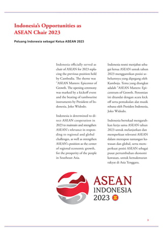 Peluang Indonesia sebagai Ketua ASEAN 2023
Indonesia’s Opportunities as
ASEAN Chair 2023
Indonesia officially served as
chair of ASEAN for 2023 repla-
cing the previous position held
by Cambodia. The theme was
"ASEAN Matters: Epicenter of
Growth. The opening ceremony
was marked by a kickoff event
and the beating of tambourine
instruments by President of In-
donesia, Joko Widodo.
Indonesia is determined to di-
rect ASEAN cooperation in
2023 to maintain and strengthen
ASEAN's relevance in respon-
ding to regional and global
challenges, as well as strengthen
ASEAN's position as the center
of regional economic growth,
for the prosperity of the people
in Southeast Asia.
Indonesia resmi menjabat seba-
gai ketua ASEAN untuk tahun
2023 menggantikan posisi se-
belumnya yang dipegang oleh
Kamboja. Tema yang diangkat
adalah "ASEAN Matters: Epi-
centrum of Growth. Peresmian
ini ditandai dengan acara kick
off serta pemukulan alat musik
rebana oleh Presiden Indonesia,
Joko Widodo.
Indonesia bertekad mengarah-
kan kerja sama ASEAN tahun
2023 untuk melanjutkan dan
memperkuat relevansi ASEAN
dalam merespon tantangan ka-
wasan dan global, serta mem-
perkuat posisi ASEAN sebagai
pusat pertumbuhan ekonomi
kawasan, untuk kemakmuran
rakyat di Asia Tenggara.
3
 