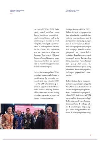 Indonesia’s Opportunities as
ASEAN Chair 2023
( 2 / 2 )
Peluang Indonesia sebagai
Ketua ASEAN 2023
As chair of ASEAN 2023, Indo-
nesia can seek to defuse a num-
ber of significant geopolitical
and regional issues, such as by
continuing to mediate in resol-
ving the prolonged Myanmar
crisis or seeking to ease tensions
in the Natuna Sea. Indonesia
can also serve as an arbitrator
between Taiwan and China or
between South Korea and Japan.
Indonesia therefore has a greater
role in maintaining geopolitical
balance in the region.
Indonesia can also gather ASEAN
member states to collaborate in
anticipating the potential eco-
nomic and food crisis in 2023.
The ASEAN chairmanship o-
ffers an opportunity for Indo-
nesia to build working partner-
ships in various sectors among
member countries to overcome
future economic crises.
Sebagai ketua ASEAN 2023,
Indonesia dapat berupaya mere-
dam sejumlah isu geopolitik dan
regional yang signifikan, seperti
dengan terus menjadi penengah
dalam menyelesaikan krisis
Myanmar yang berkepanjangan
atau berupaya meredakan kete-
gangan di Laut Natuna. Indo-
nesia juga dapat berperan sebagai
penengah antara Taiwan dan
Cina atau antara Korea Selatan
dan Jepang. Oleh karena itu,
Indonesia memiliki peran yang
lebih besar dalam menjaga kese-
imbangan geopolitik di kawa-
san ini.
Indonesia juga dapat mengum-
pulkan negaranegara anggota
ASEAN untuk berkolaborasi
dalam mengantisipasi potensi
krisis ekonomi dan pangan di
tahun 2023. Keketuaan ASEAN
menawarkan kesempatan bagi
Indonesia untuk membangun
kemitraan kerja di berbagai sek-
tor di antara negara-negara ang-
gota untuk mengatasi krisis eko-
nomi di masa yang akan datang.
4
 