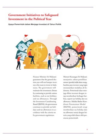 Upaya Pemerintah dalam Menjaga Investasi di Tahun Politik
Government Initiatives to Safeguard
Investment in the Political Year
Finance Minister Sri Mulyani
guarantees that the general elec-
tion year will not hamper inves-
tors who want to invest in Indo-
nesia. The government will
maintain the investment climate
by continuing to provide various
facilities, such as tax holidays
and tax allowances. Through
the Investment Coordinating
Board (BKPM), the government
continues to provide tax holi-
days and tax allowances in ac-
cordance with the criteria set
by government regulations.
Menteri Keuangan Sri Mulyani
menjamin, tahun pemilihan
umum (pemilu) tidak akan meng-
hambat para investor yang ingin
menanamkan modalnya di In-
donesia. Pemerintah akan men-
jaga iklim investasi dengan te-
tap memberikan berbagai fasi-
litas, seperti tax holiday dan tax
allowance. Melalui Badan Koor-
dinasi Penanaman Modal
(BKPM), pemerintah tetap
memberikan tax holiday dan
tax allowance sesuai dengan kri-
teria yang telah diatur oleh per-
aturan pemerintah.
5
 