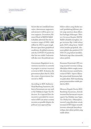 6
Sectors that are considered inno-
vative, downstream supporters,
and pioneers will be given var-
ious supports. Investment Mi-
nister/Head of BKPM Bahlil
Lahadalia admitted that the in-
vestment target of IDR 1,400
trillion by 2023 is quite tough.
Because apart from geopolitical
conditions, the global economy,
and the COVID-19 pandemic
that has not ended, Indonesia
will also enter the political year.
Government Regulation on in-
vestment incentives is currently
in progress to attract investors
to invest in IKN. As known, the
government plans that by 2024
the center of government has
moved to IKN.
According to IKN Authority
Head Bambang Susantono, the
form of investment can vary such
as Tax Holiday or Super Tax De-
duction. It is expected that the
incentives provided for invest-
ment in IKN can attract as many
investors as possible despite the
political year approaching.
Sektor-sektor yang dinilai ino-
vatif, pendukung hilirisasi, pio-
nir yang nantinya akan diberi-
kan berbagai dukungan. Men-
teri Investasi/Kepala BKPM
Bahlil Lahadalia mengakui, tar-
get investasi Rp 1.400 triliun
pada 2023 cukup berat. Sebab
selain kondisi geopolitik, eko-
nomi global, dan pandemi CO-
VID-19 yang belum berakhir,
Indonesia juga akan memasuki
tahun politik.
Peraturan Pemerintah (PP) ten-
tang insentif investasi sedang
dikerjakan dalam rangka mena-
rik minat investor untuk berin-
vestasi di IKN. Seperti diketa-
hui, pemerintah berencana bah-
wa pada tahun 2024 mendatang
pusat pemerintahan sudah pin-
dah ke IKN.
Menurut Kepala Otorita IKN
Bambang Susantono, bentuk
investasi bisa bermacam-macam
seperti Tax Holiday atau Super
Tax Deduction. Diharapkan,
insentif yang diberikan untuk
investasi di IKN dapat menarik
investor sebanyak-banyaknya
terlepas dari tahun politik yang
sudah dekat.
Government Initiatives to Safeguard
Investment in the Political Year
( 2 / 2 )
Upaya Pemerintah
dalam Menjaga Investasi
di Tahun Politik
 
